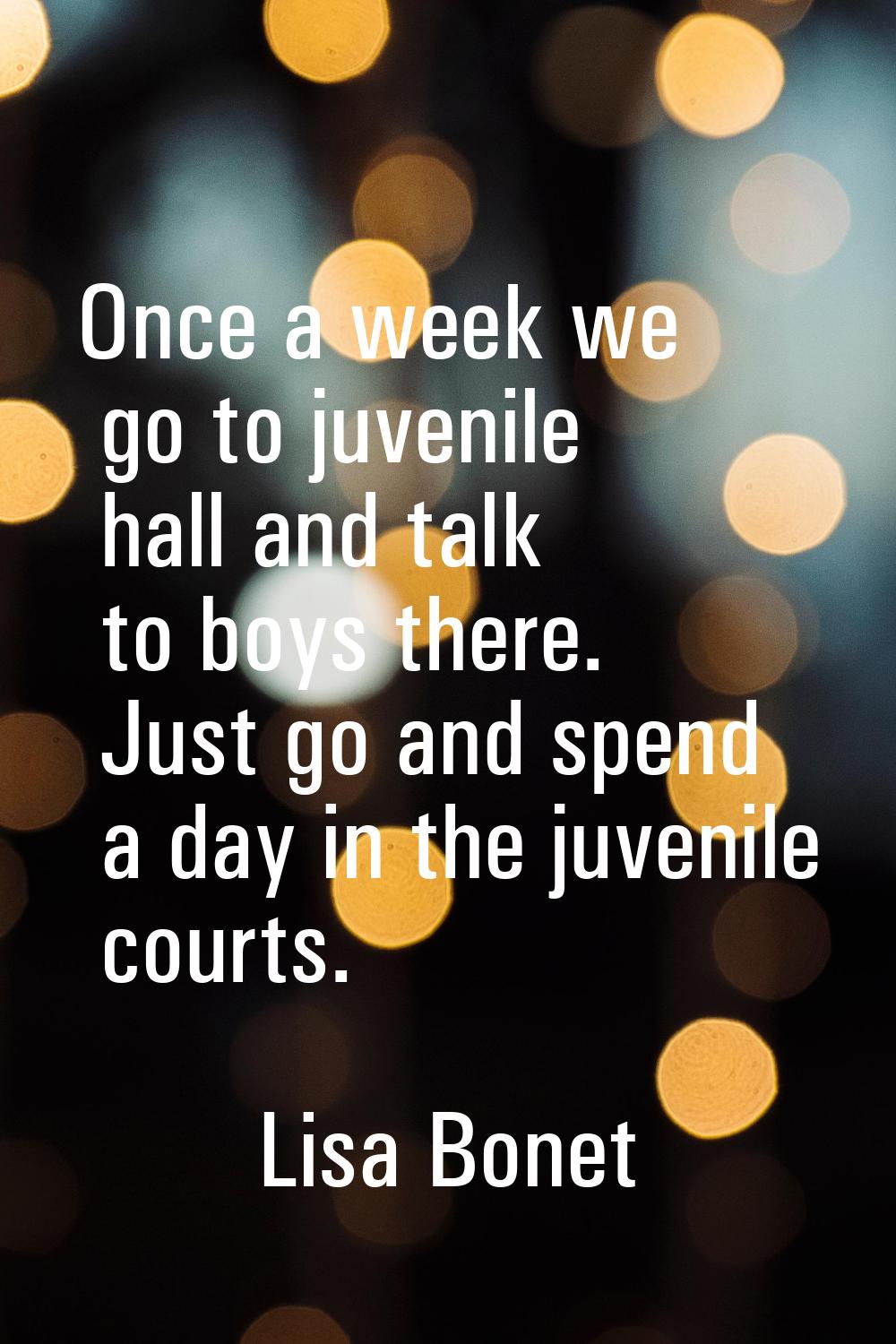 Once a week we go to juvenile hall and talk to boys there. Just go and spend a day in the juvenile 