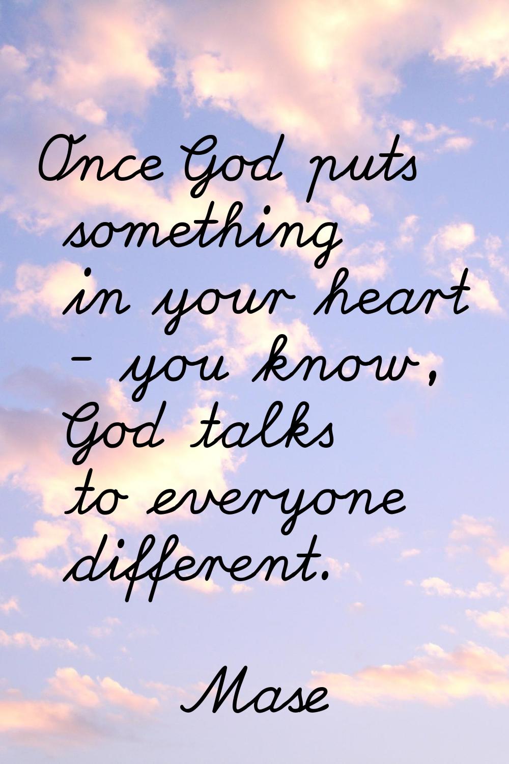 Once God puts something in your heart - you know, God talks to everyone different.