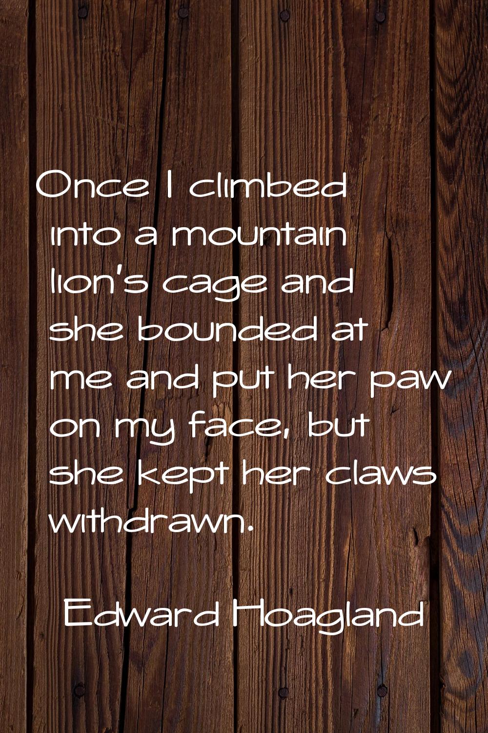 Once I climbed into a mountain lion's cage and she bounded at me and put her paw on my face, but sh