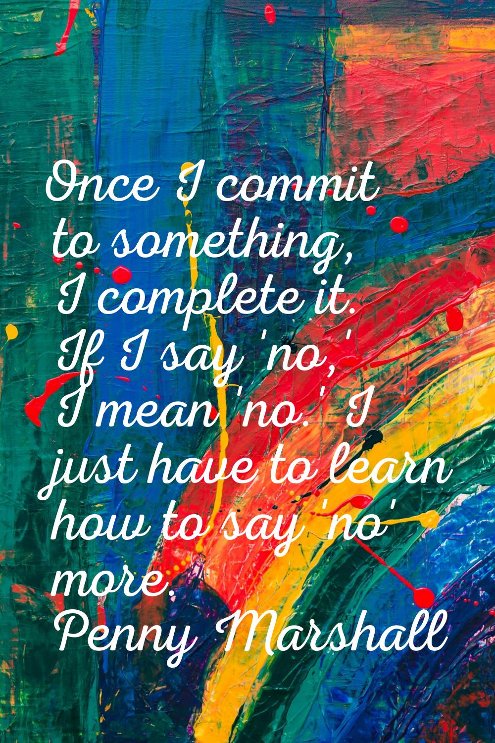Once I commit to something, I complete it. If I say 'no,' I mean 'no.' I just have to learn how to 