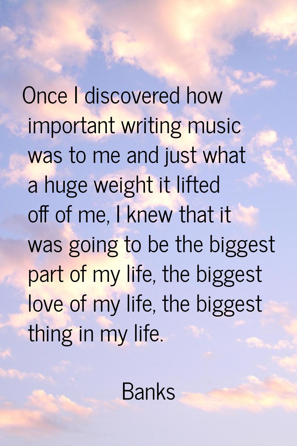 Once I discovered how important writing music was to me and just what a huge weight it lifted off o