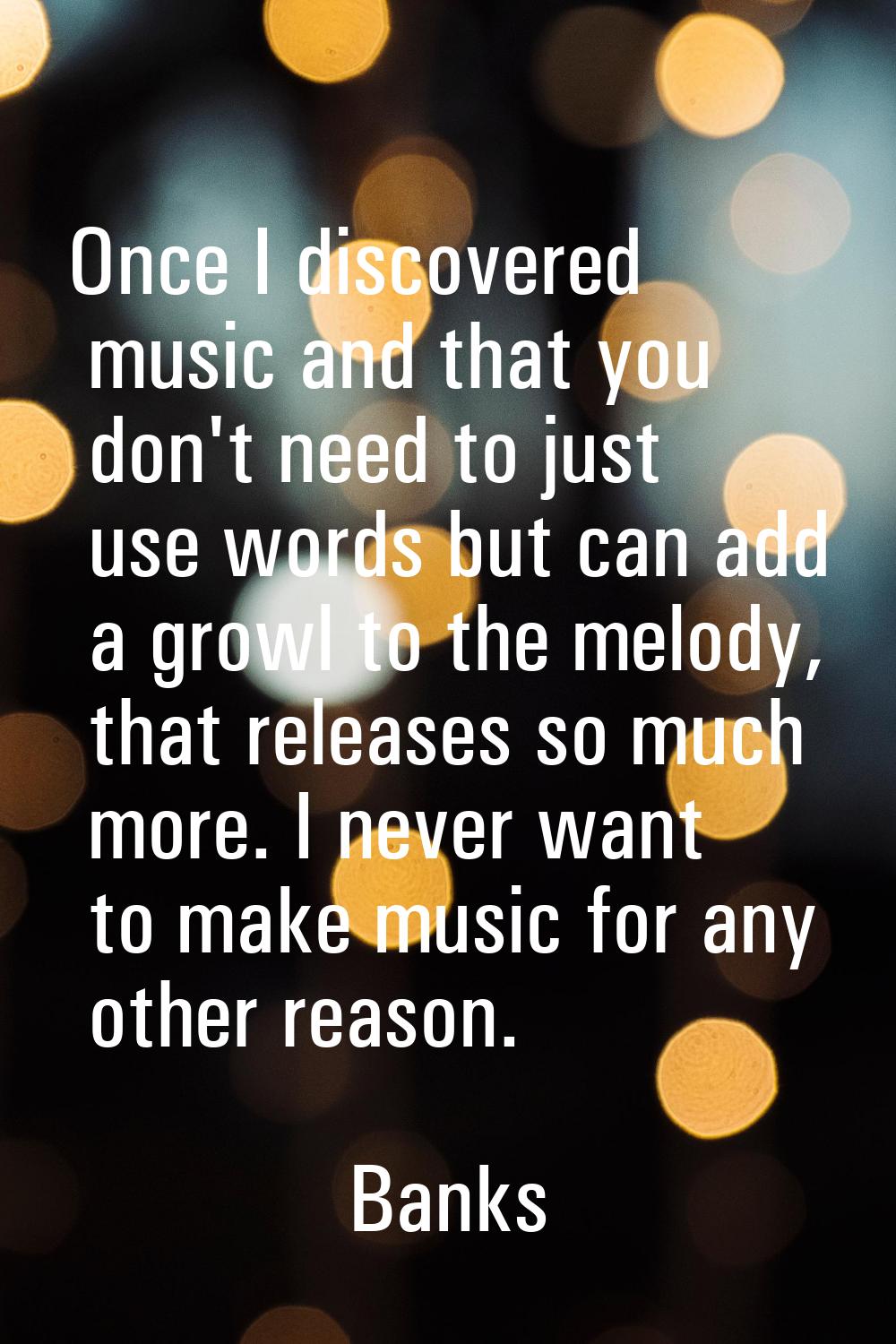 Once I discovered music and that you don't need to just use words but can add a growl to the melody