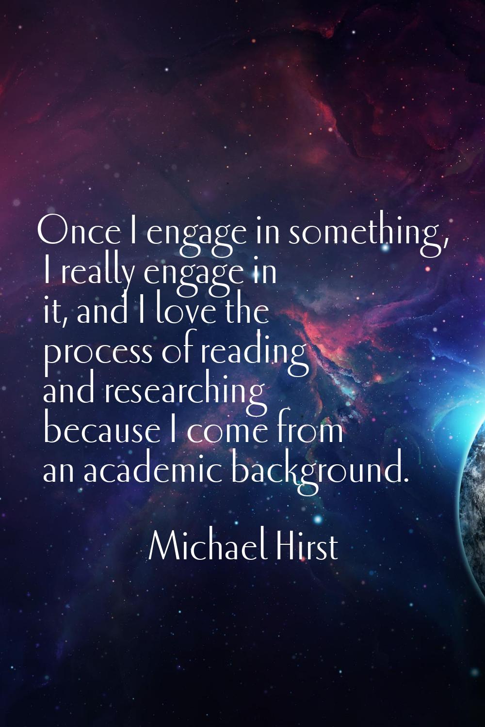 Once I engage in something, I really engage in it, and I love the process of reading and researchin