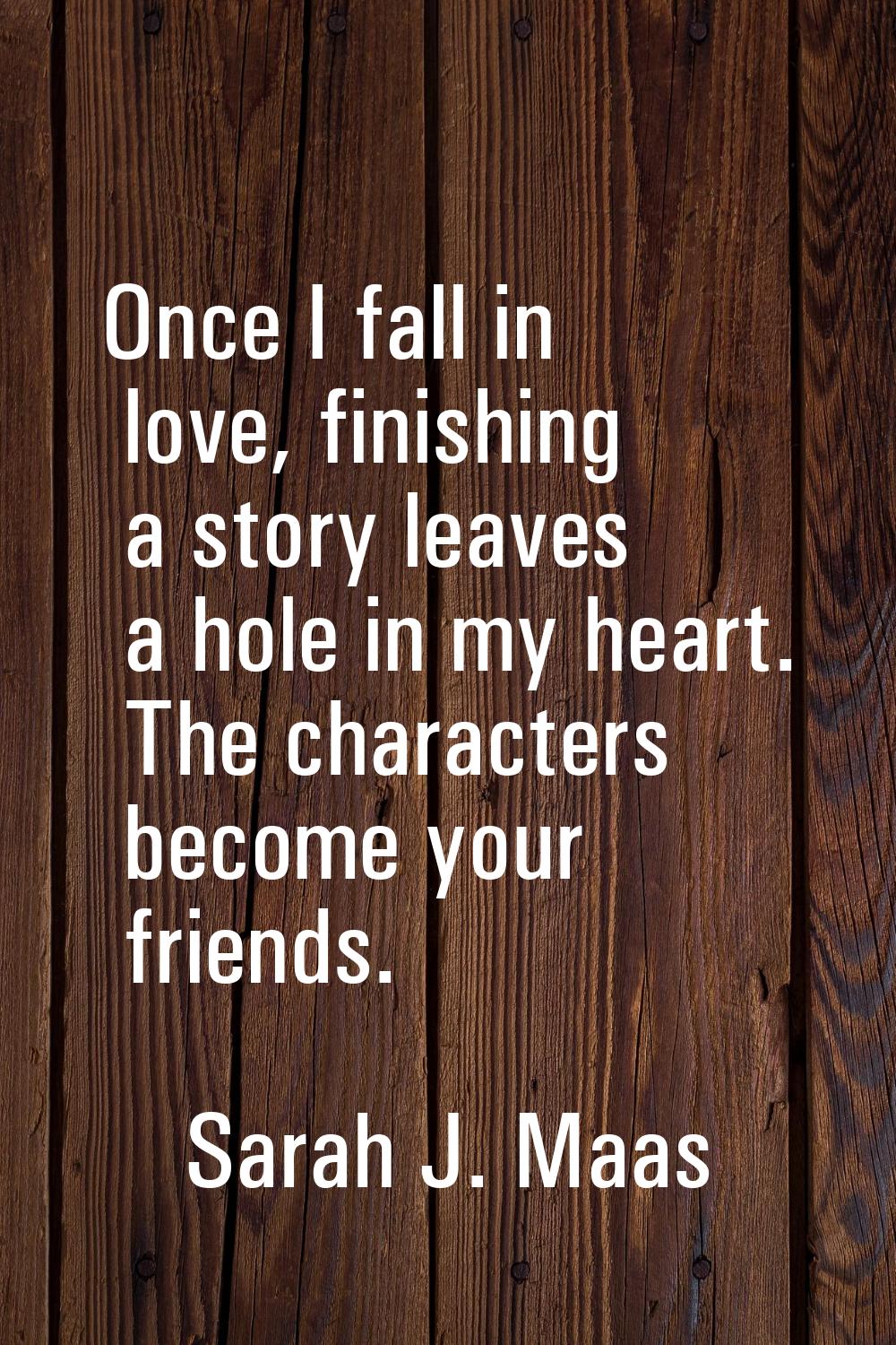 Once I fall in love, finishing a story leaves a hole in my heart. The characters become your friend
