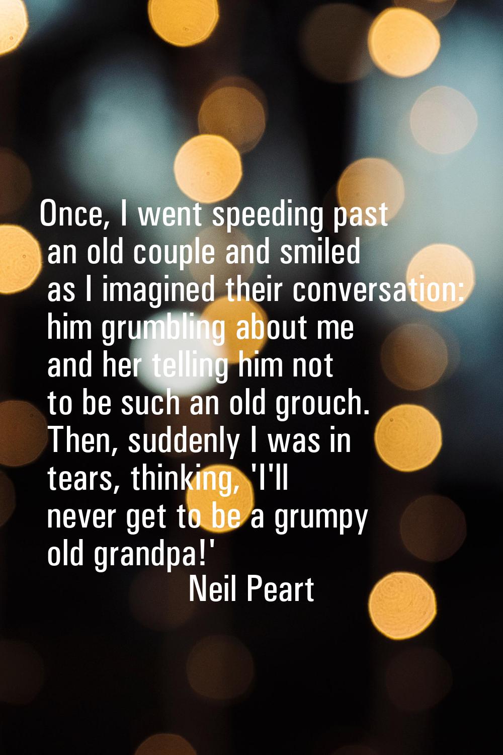 Once, I went speeding past an old couple and smiled as I imagined their conversation: him grumbling
