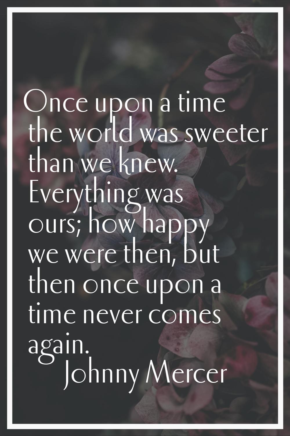 Once upon a time the world was sweeter than we knew. Everything was ours; how happy we were then, b