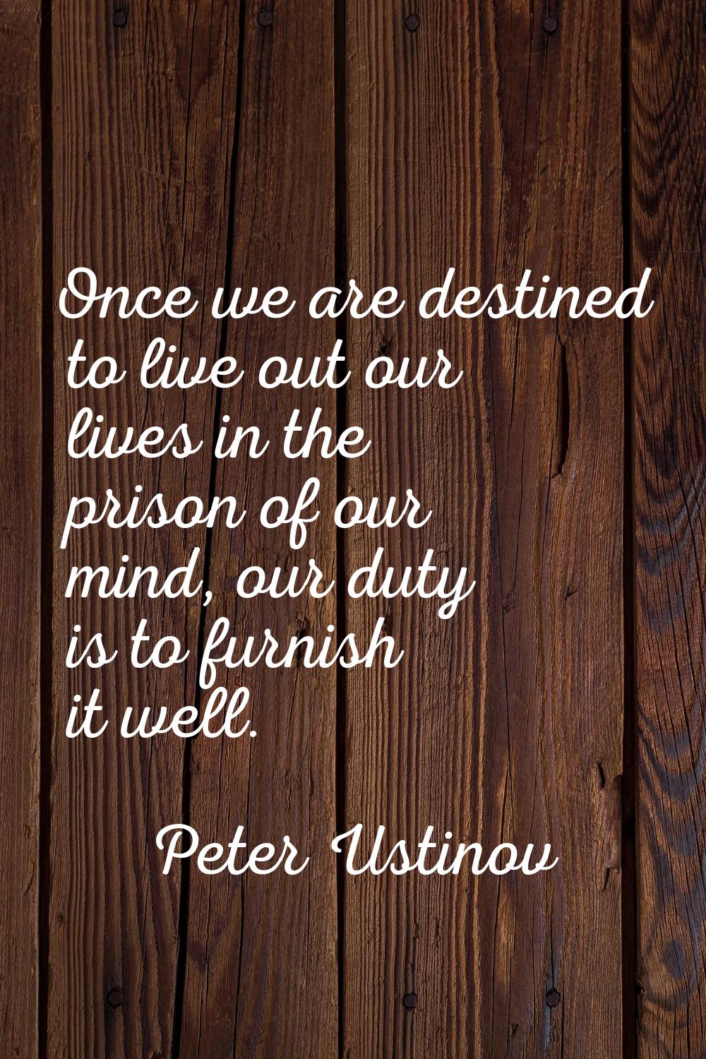 Once we are destined to live out our lives in the prison of our mind, our duty is to furnish it wel