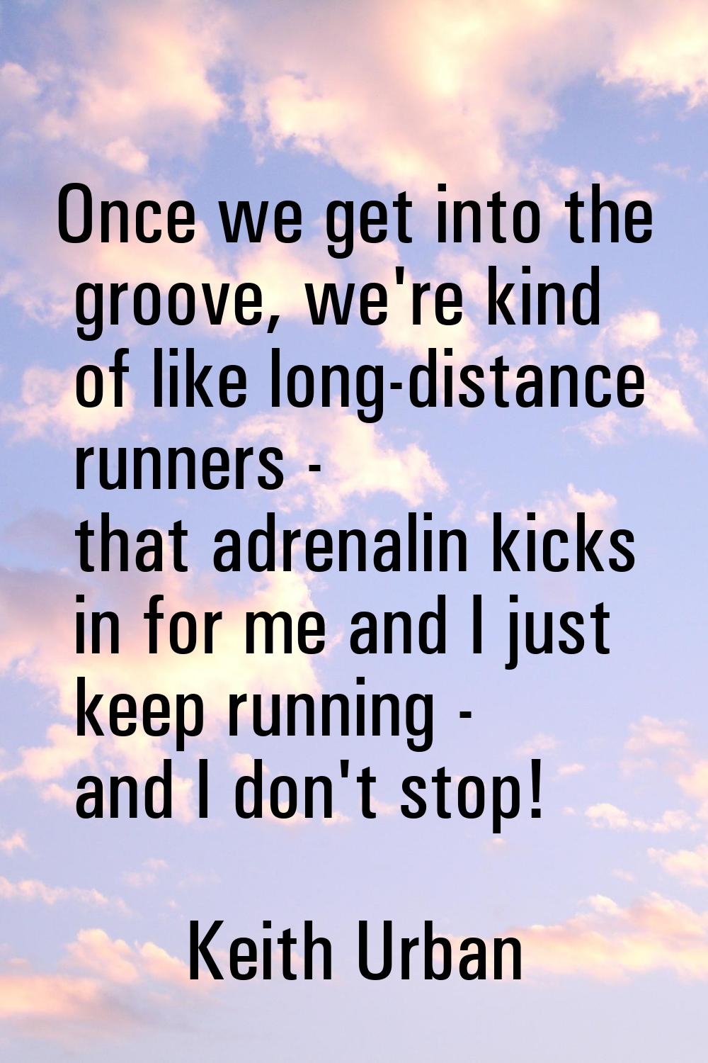 Once we get into the groove, we're kind of like long-distance runners - that adrenalin kicks in for