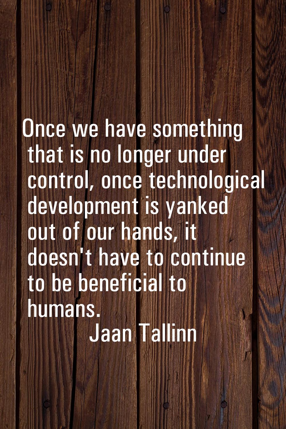 Once we have something that is no longer under control, once technological development is yanked ou