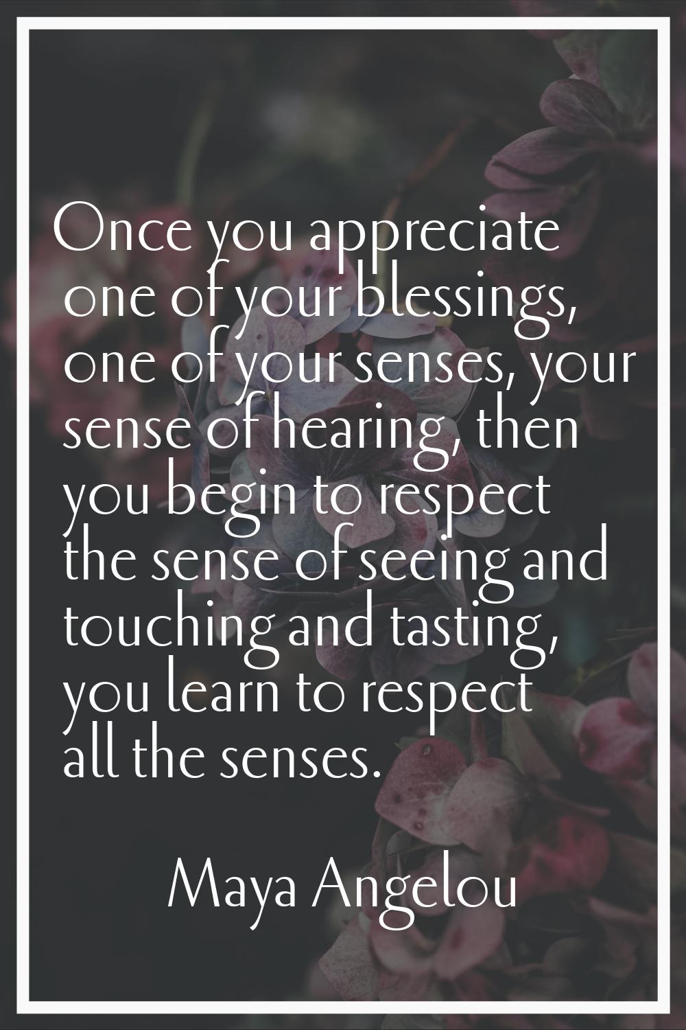 Once you appreciate one of your blessings, one of your senses, your sense of hearing, then you begi
