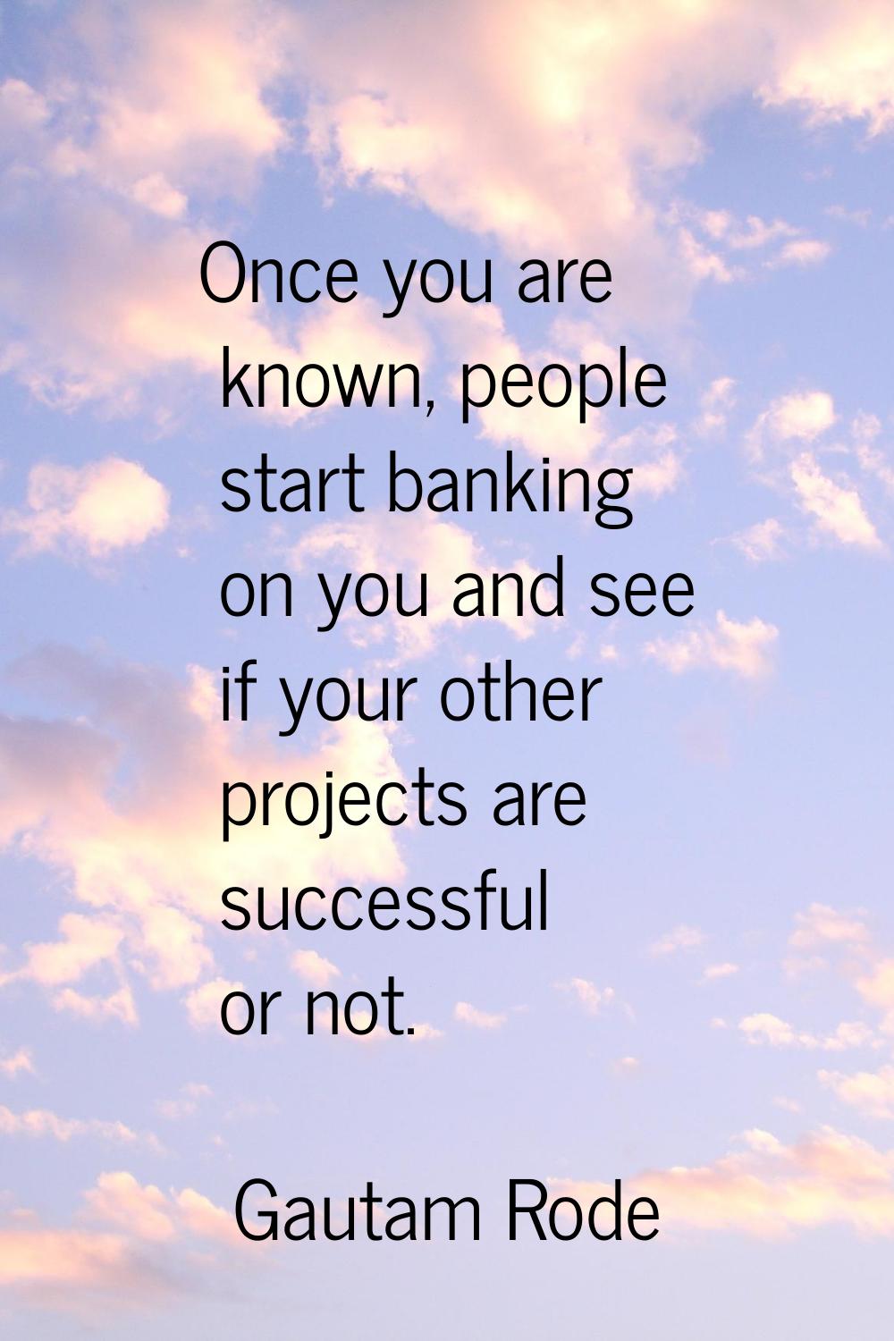 Once you are known, people start banking on you and see if your other projects are successful or no