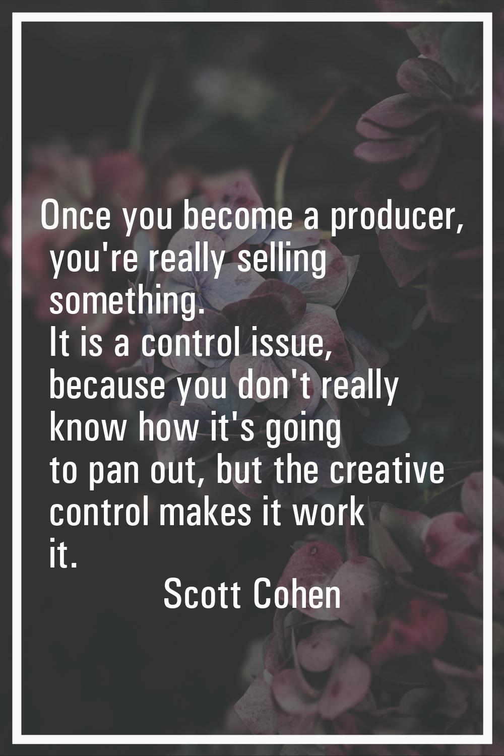 Once you become a producer, you're really selling something. It is a control issue, because you don