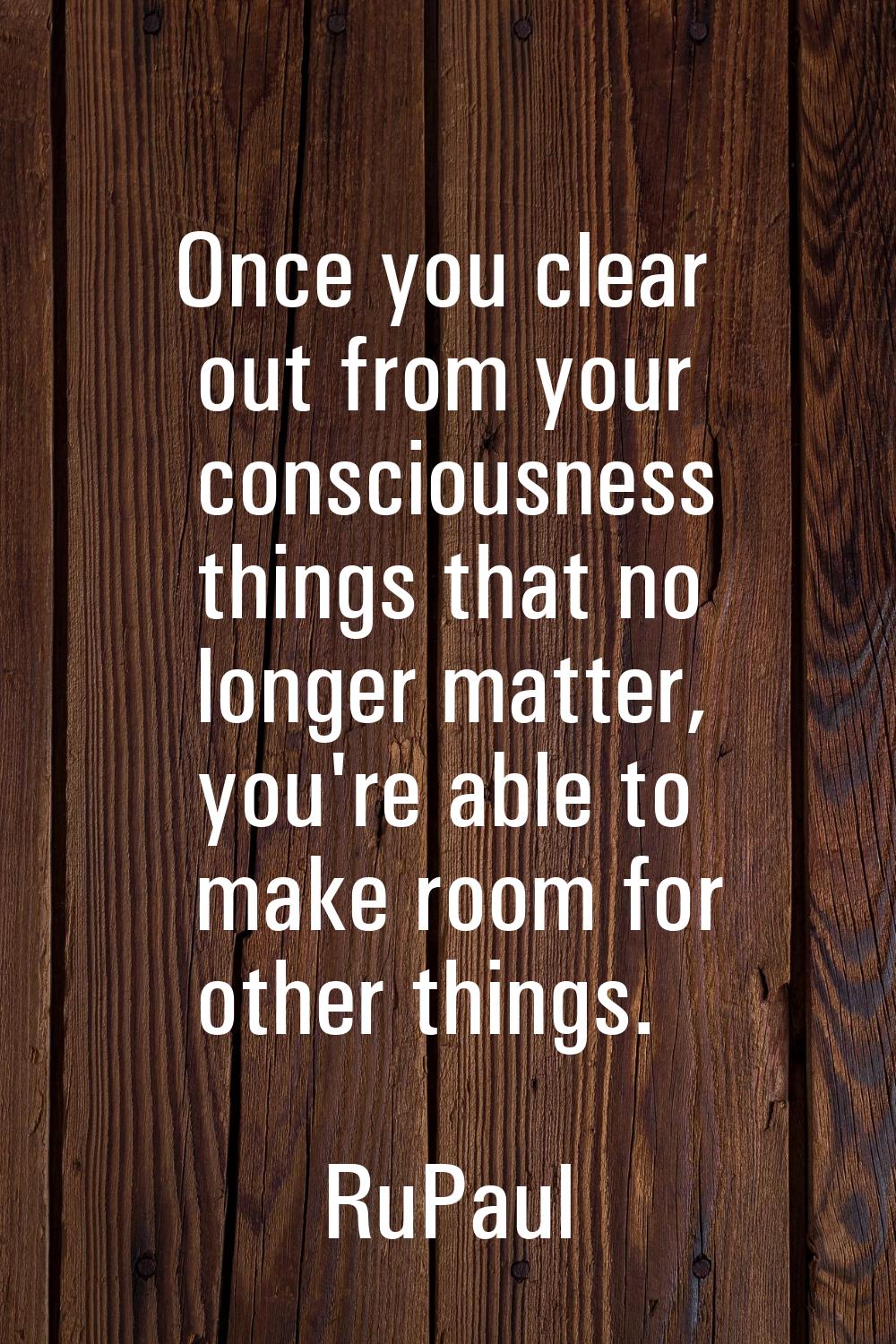 Once you clear out from your consciousness things that no longer matter, you're able to make room f