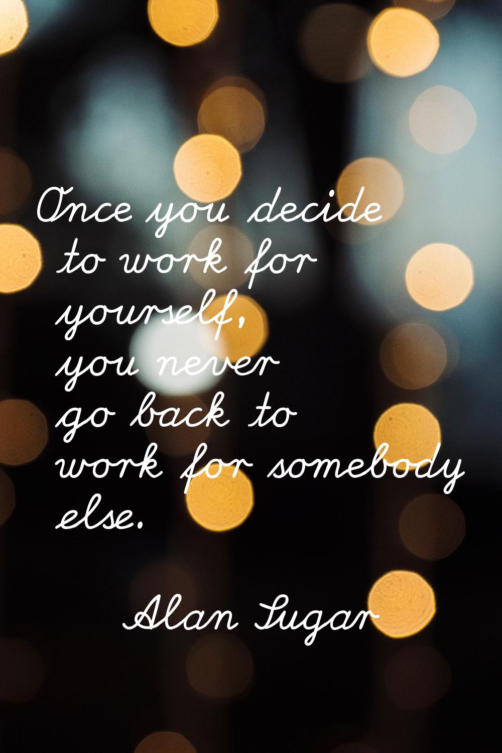 Once you decide to work for yourself, you never go back to work for somebody else.