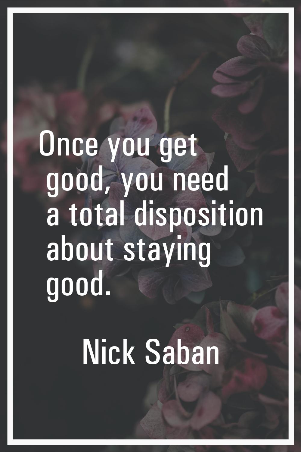 Once you get good, you need a total disposition about staying good.