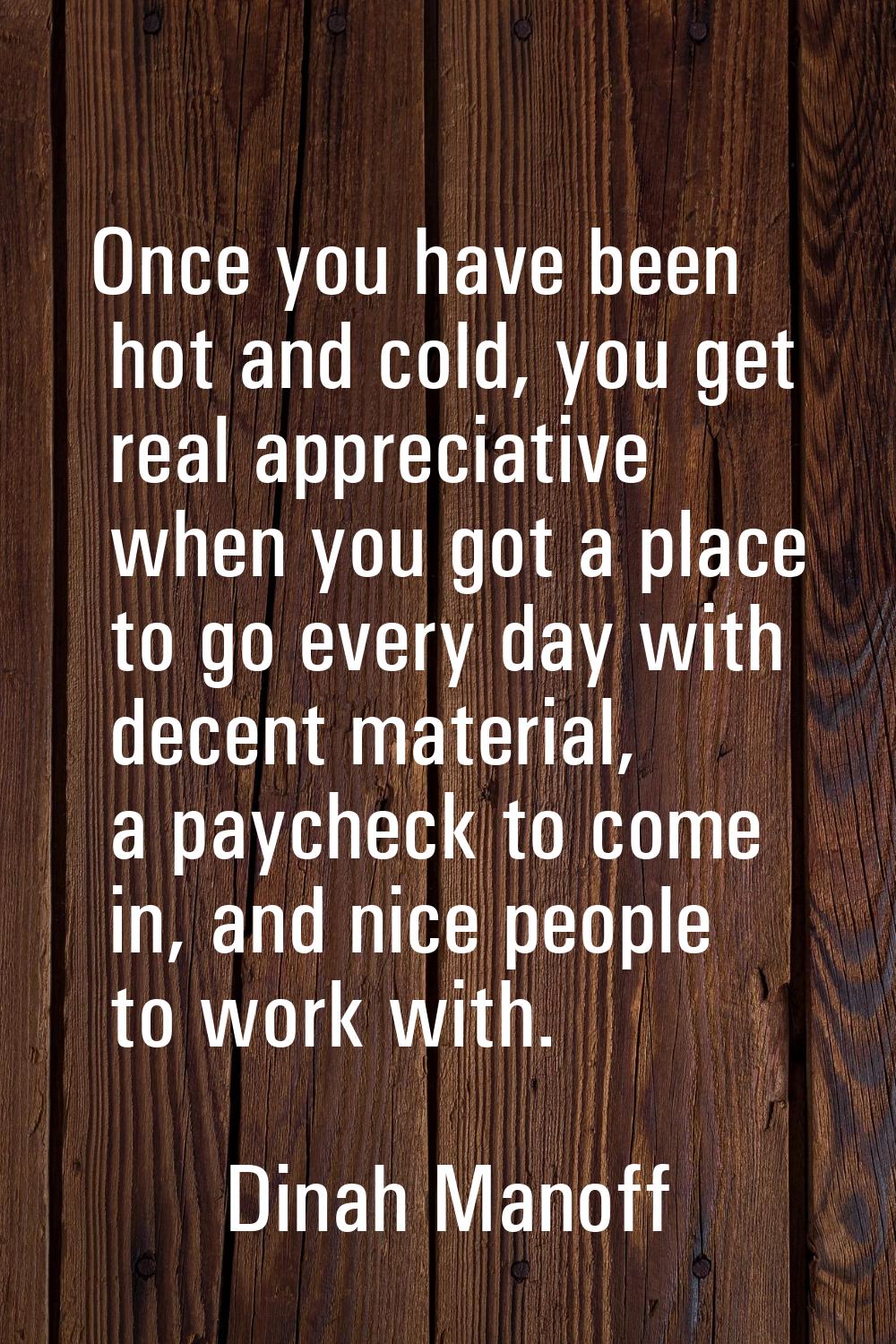 Once you have been hot and cold, you get real appreciative when you got a place to go every day wit