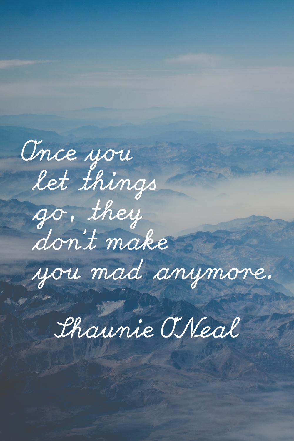 Once you let things go, they don't make you mad anymore.