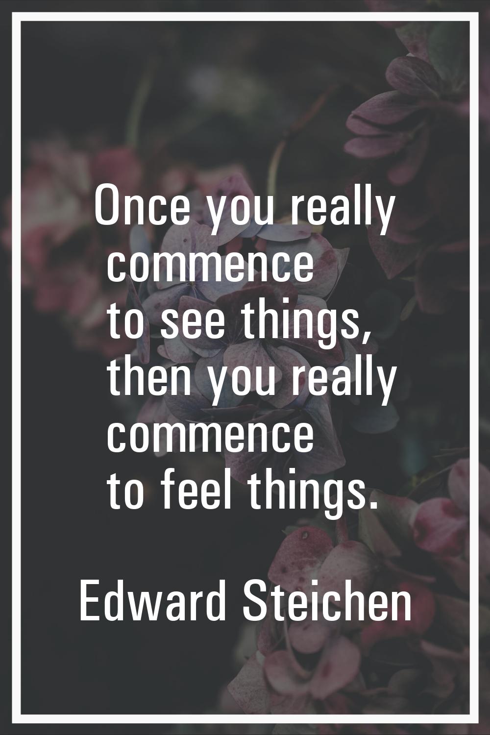 Once you really commence to see things, then you really commence to feel things.