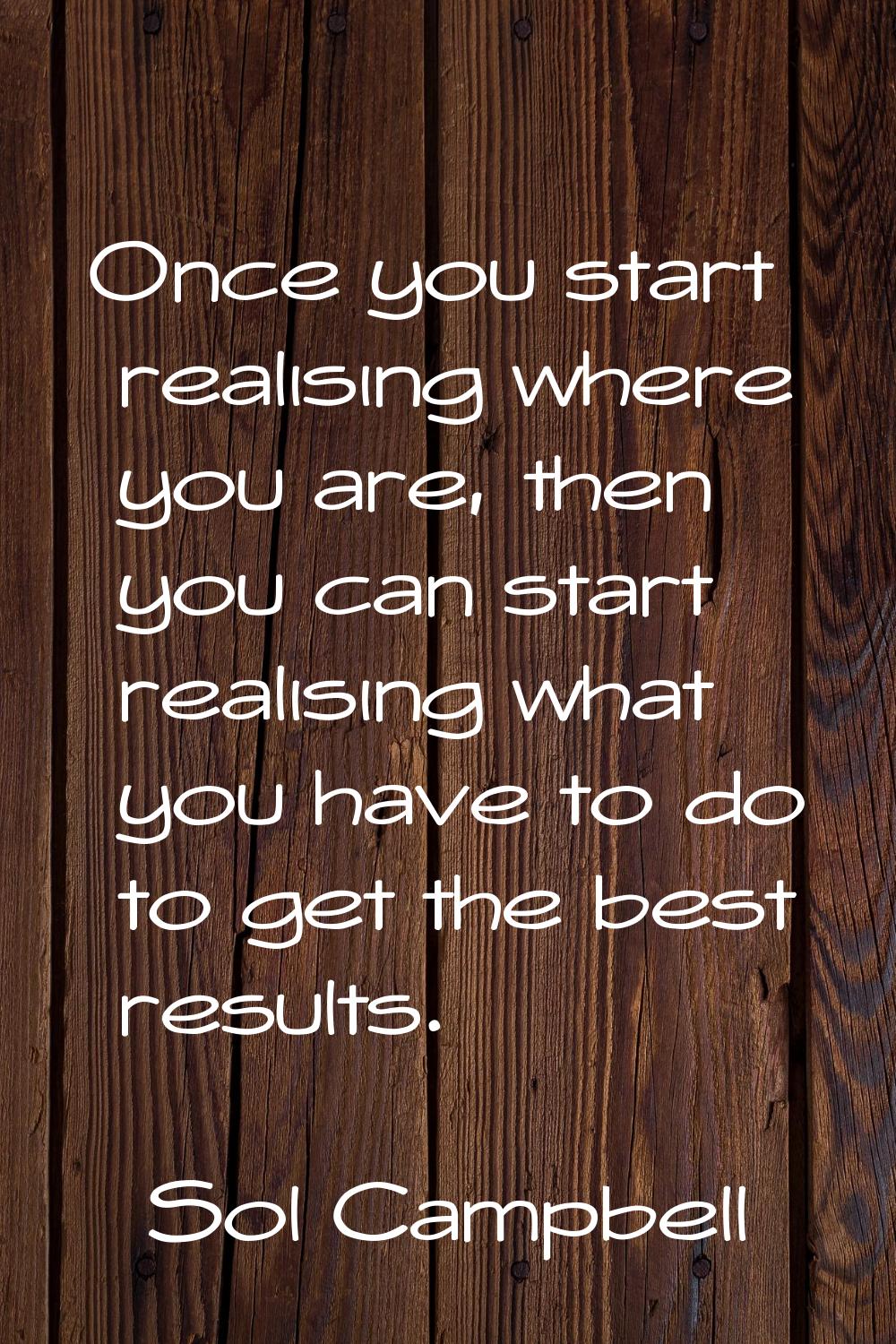 Once you start realising where you are, then you can start realising what you have to do to get the