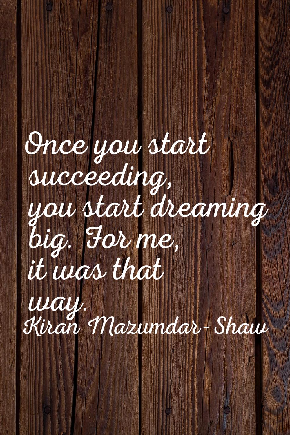 Once you start succeeding, you start dreaming big. For me, it was that way.
