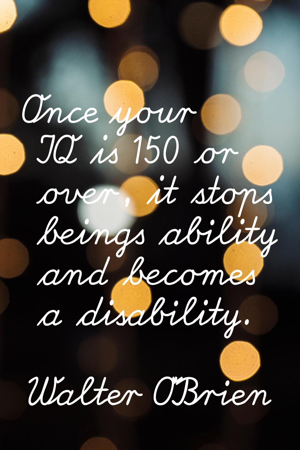 Once your IQ is 150 or over, it stops beings ability and becomes a disability.
