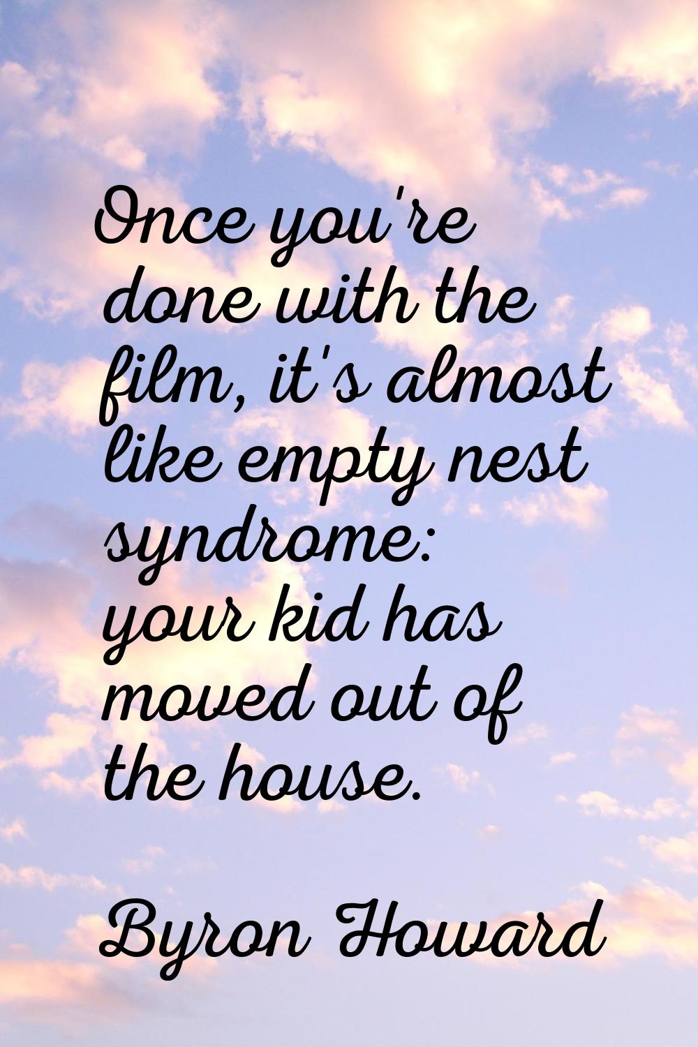 Once you're done with the film, it's almost like empty nest syndrome: your kid has moved out of the