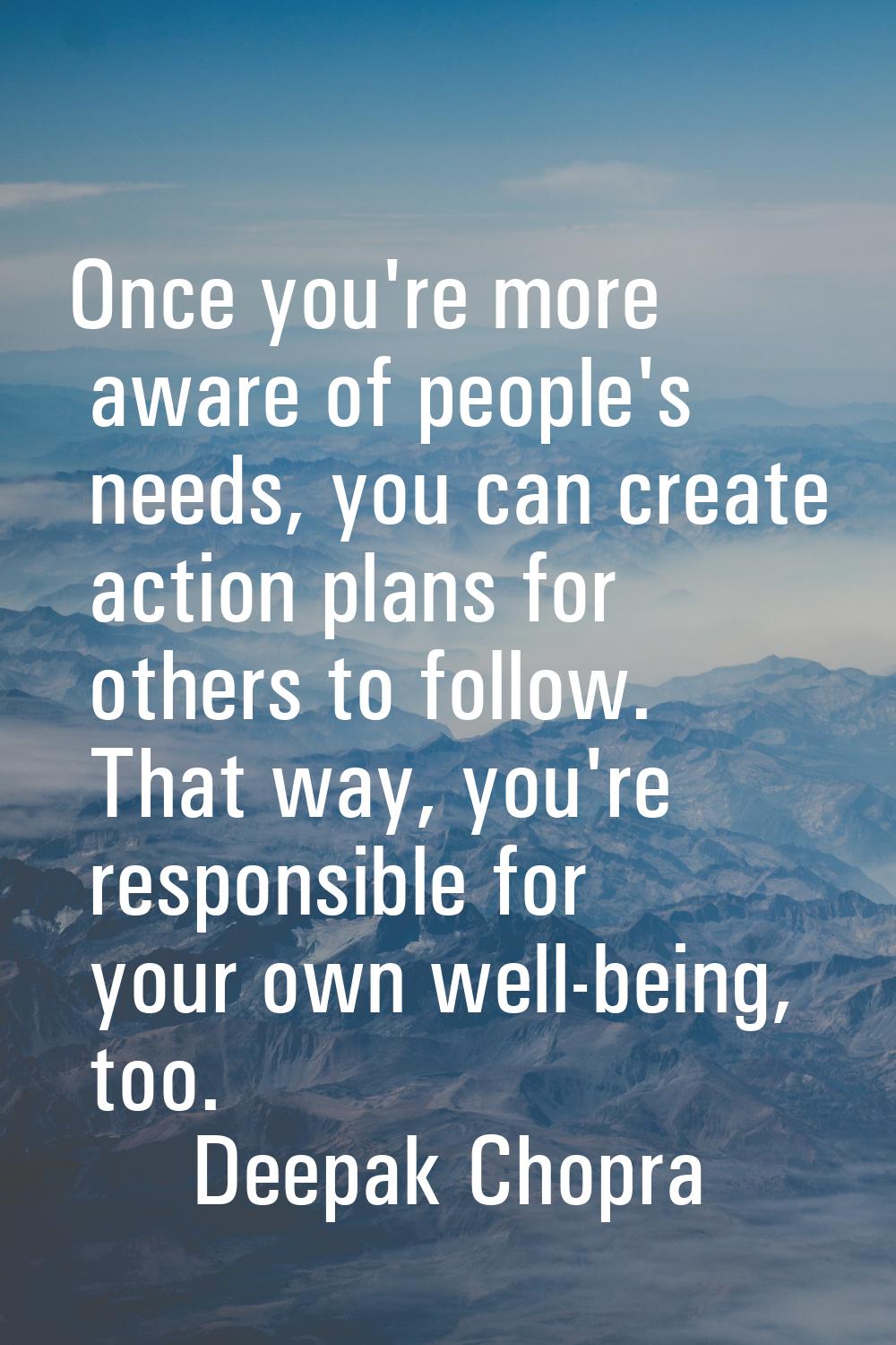 Once you're more aware of people's needs, you can create action plans for others to follow. That wa