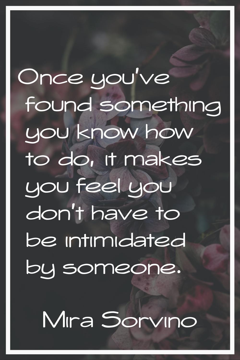 Once you've found something you know how to do, it makes you feel you don't have to be intimidated 