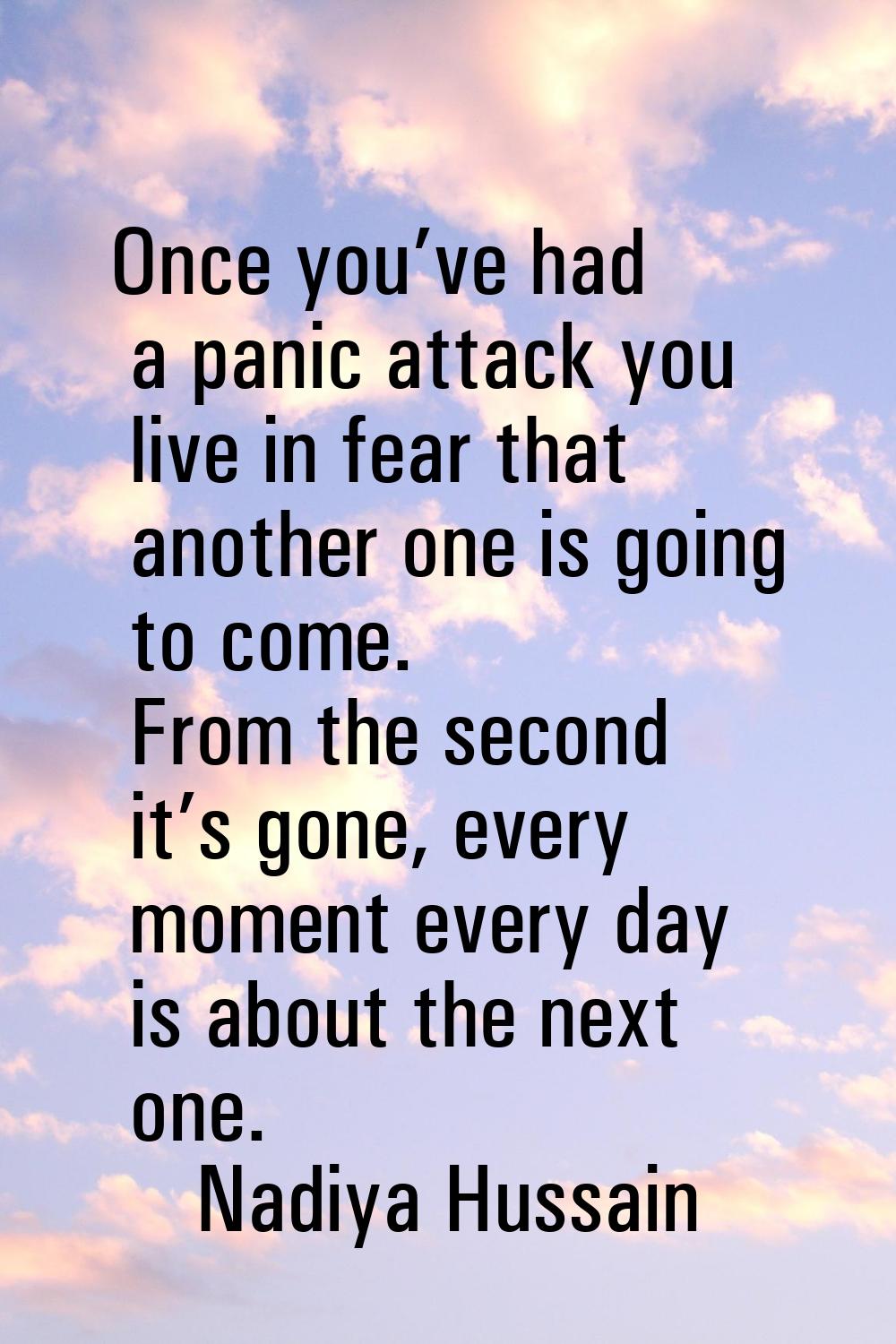 Once you’ve had a panic attack you live in fear that another one is going to come. From the second 