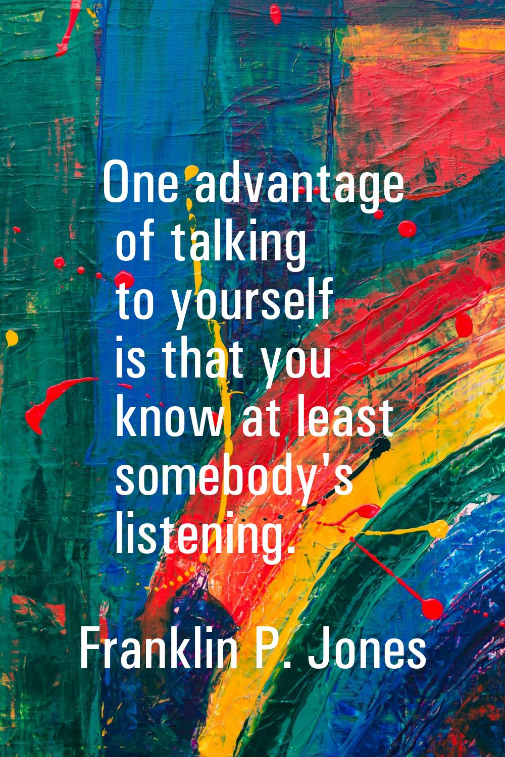 One advantage of talking to yourself is that you know at least somebody's listening.