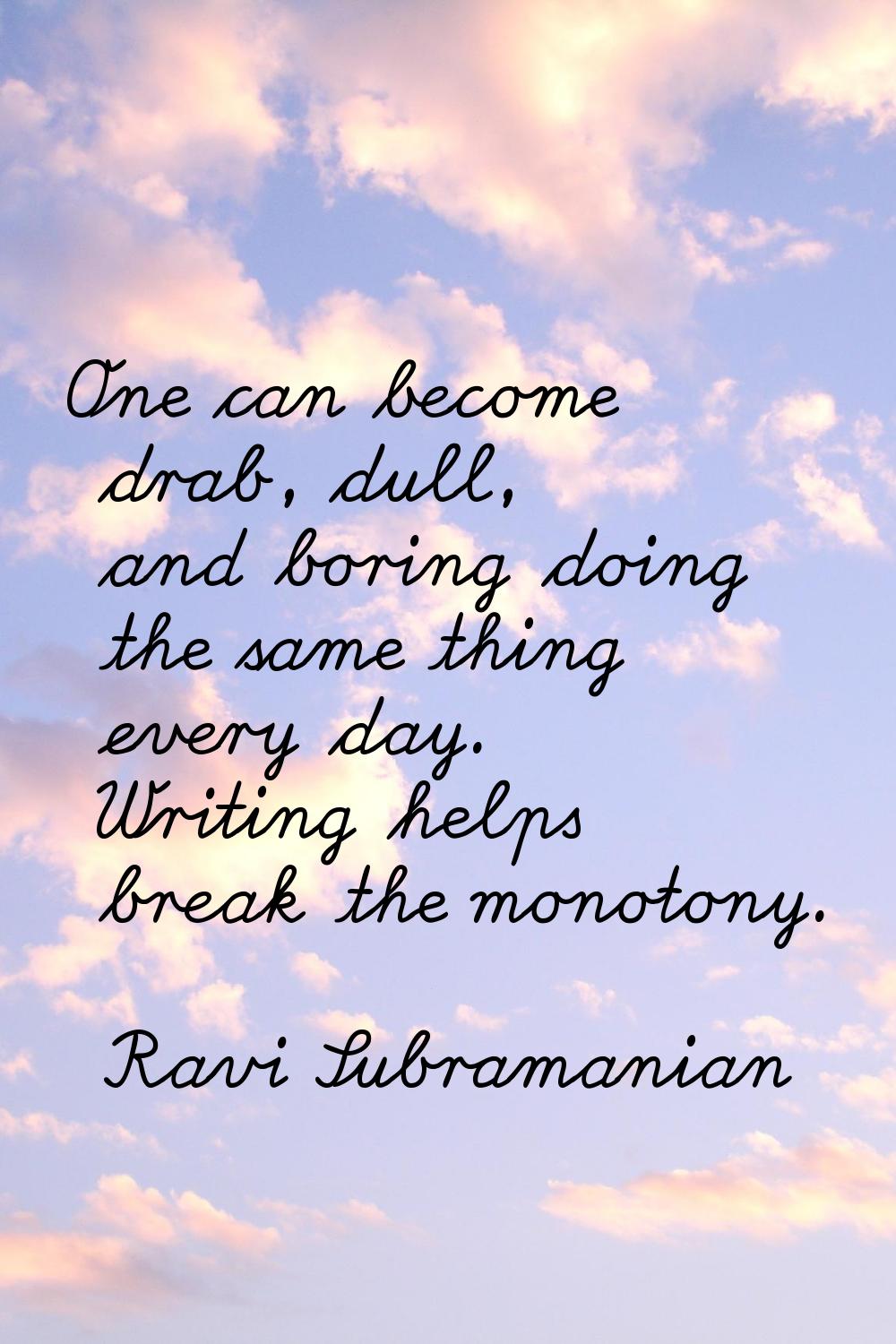 One can become drab, dull, and boring doing the same thing every day. Writing helps break the monot