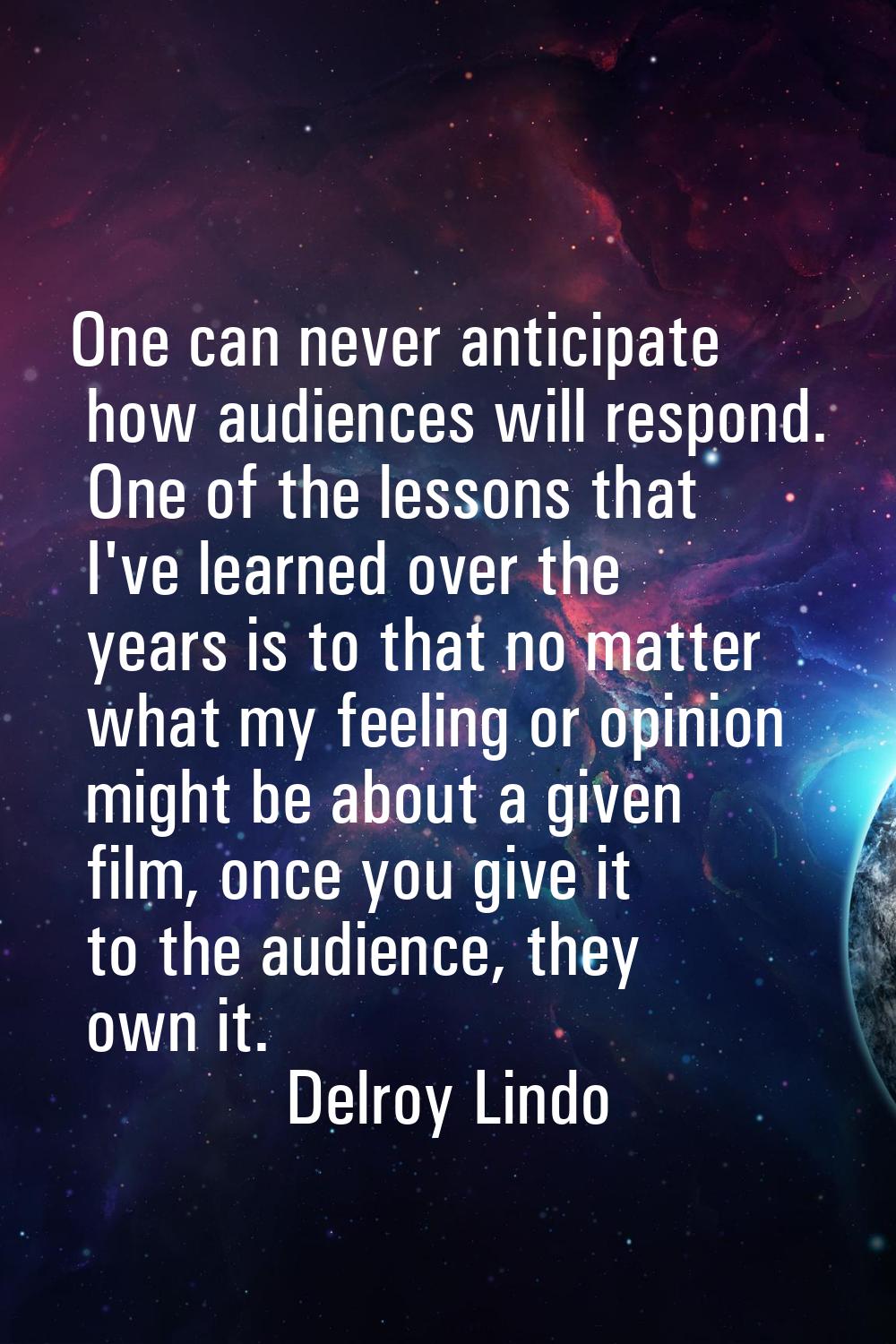 One can never anticipate how audiences will respond. One of the lessons that I've learned over the 
