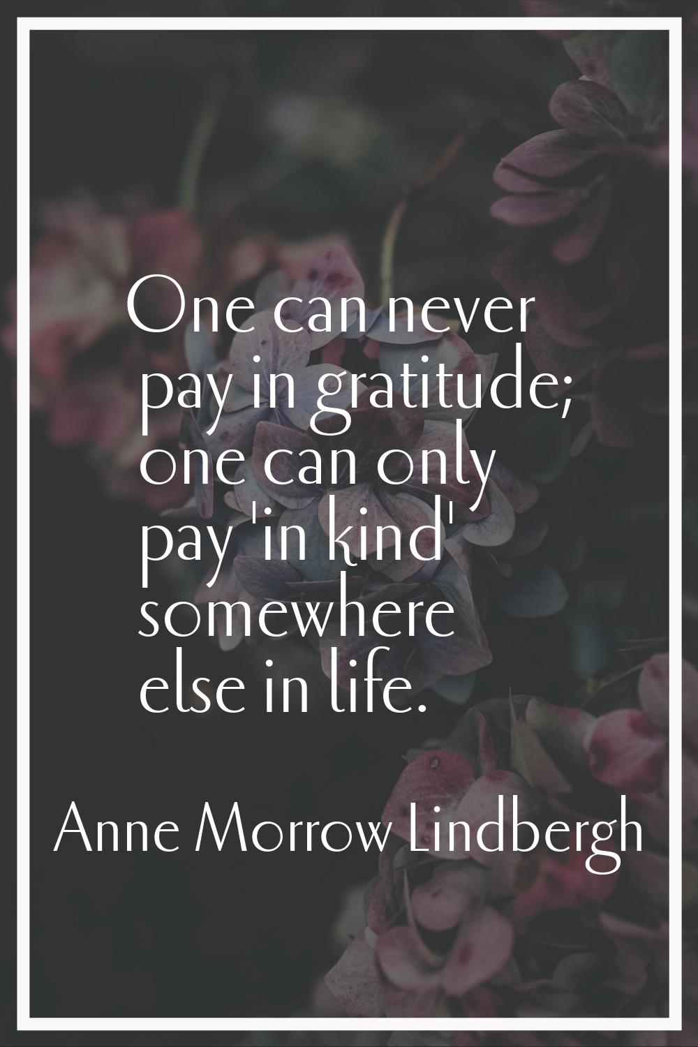 One can never pay in gratitude; one can only pay 'in kind' somewhere else in life.