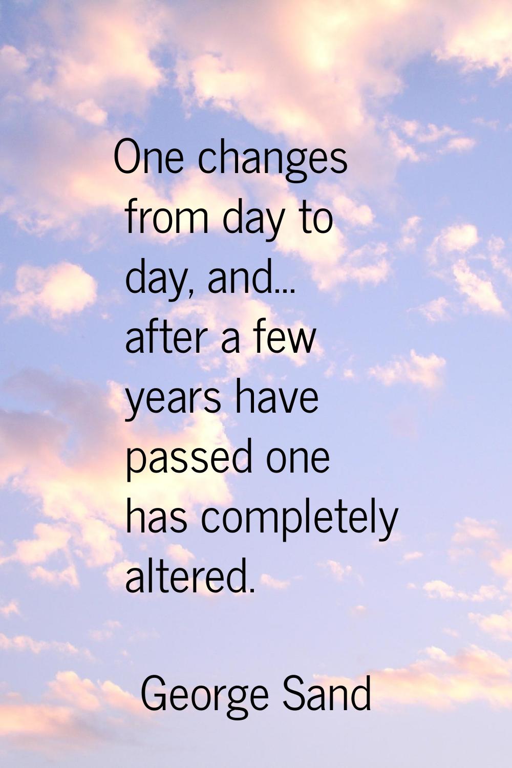 One changes from day to day, and... after a few years have passed one has completely altered.