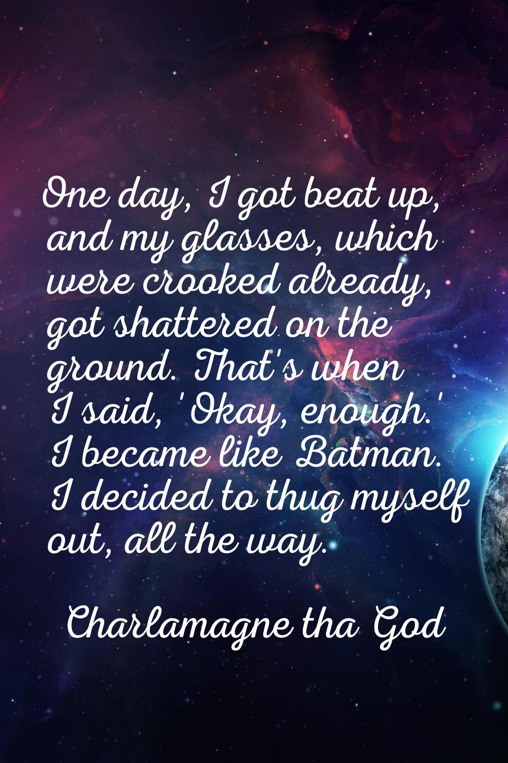 One day, I got beat up, and my glasses, which were crooked already, got shattered on the ground. Th