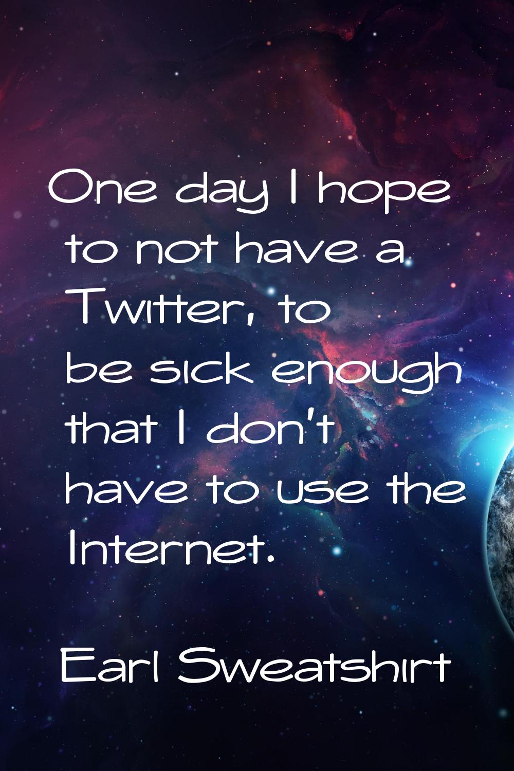 One day I hope to not have a Twitter, to be sick enough that I don't have to use the Internet.