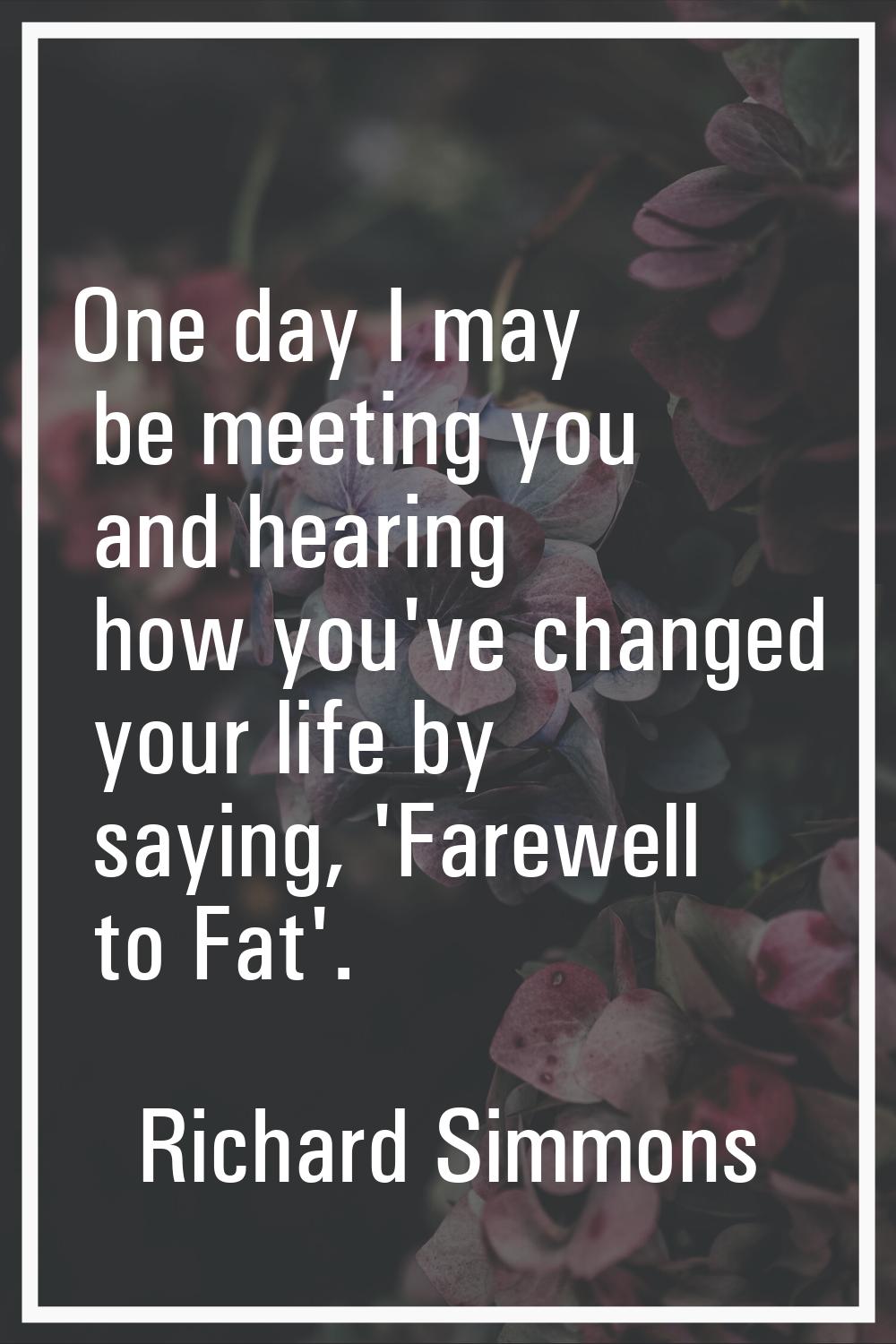 One day I may be meeting you and hearing how you've changed your life by saying, 'Farewell to Fat'.