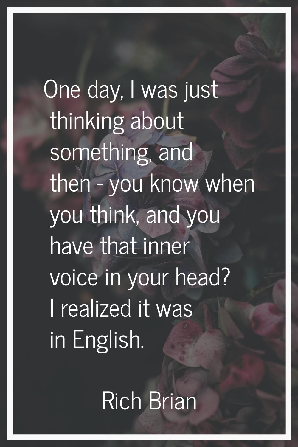 One day, I was just thinking about something, and then - you know when you think, and you have that