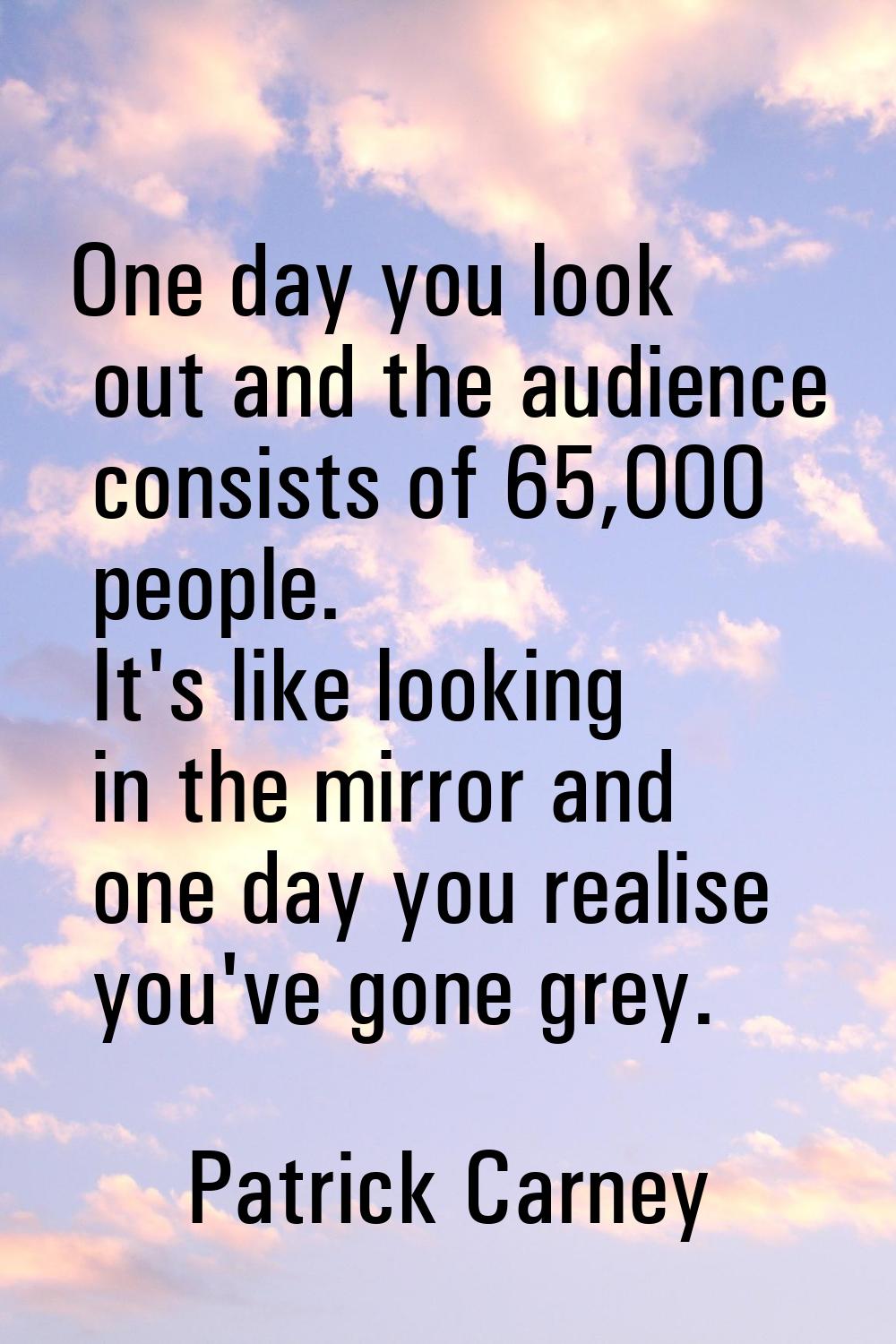 One day you look out and the audience consists of 65,000 people. It's like looking in the mirror an
