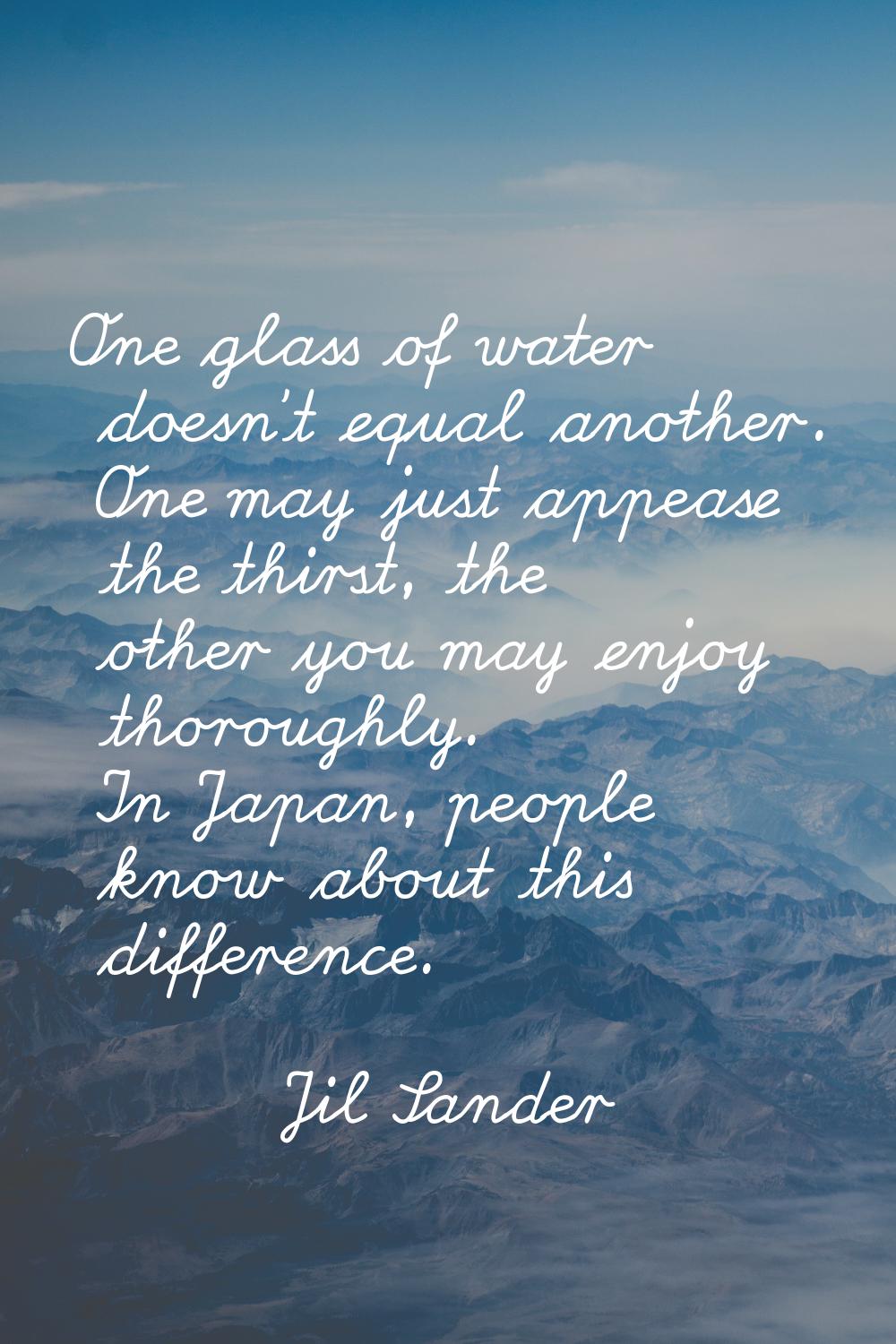 One glass of water doesn't equal another. One may just appease the thirst, the other you may enjoy 
