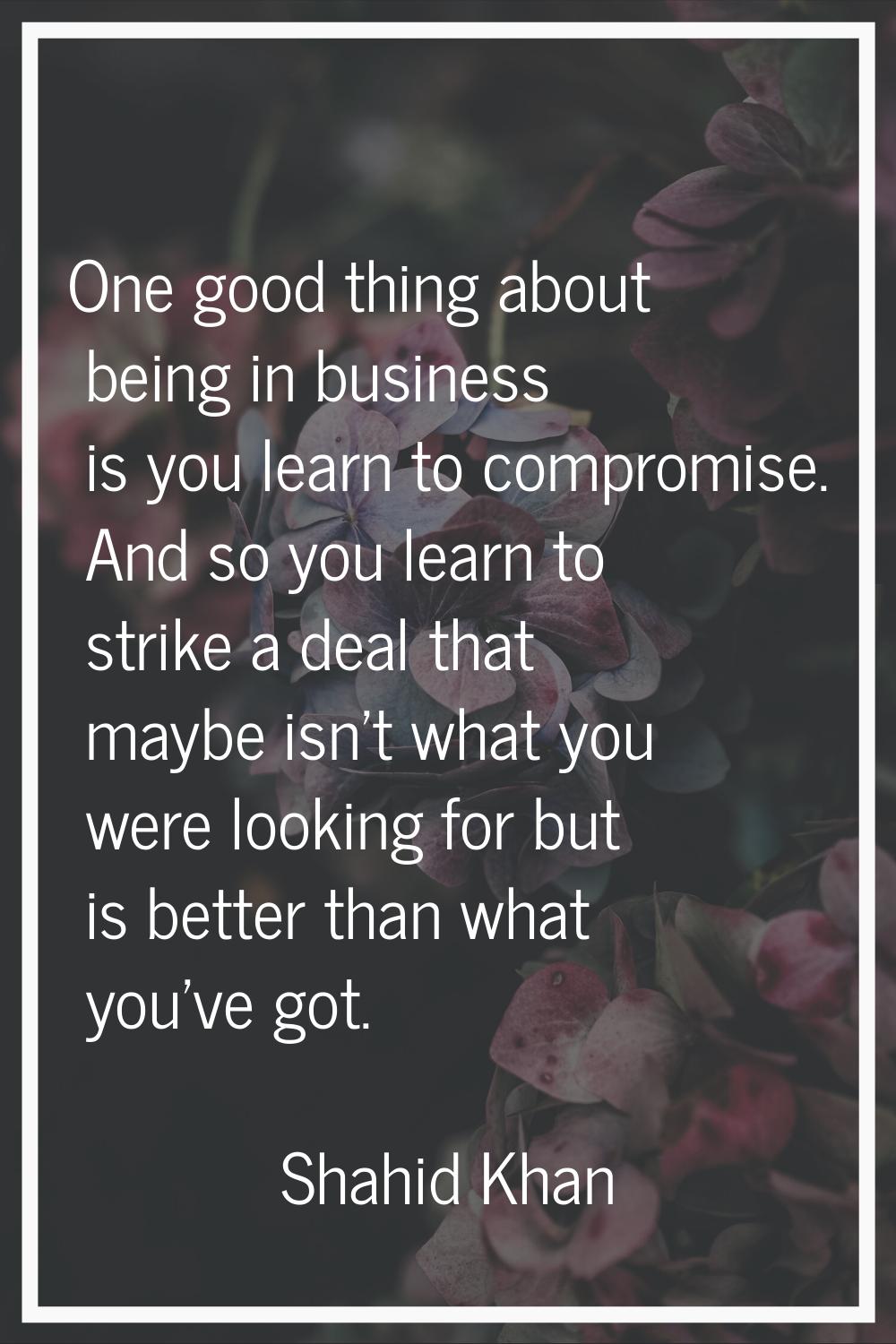 One good thing about being in business is you learn to compromise. And so you learn to strike a dea