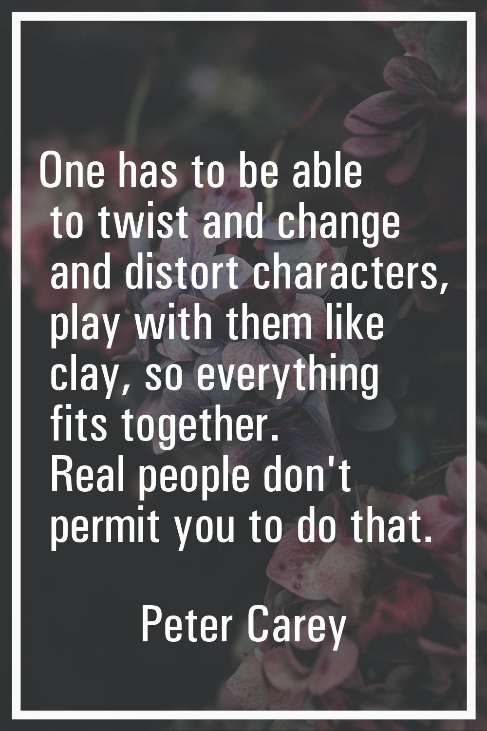 One has to be able to twist and change and distort characters, play with them like clay, so everyth