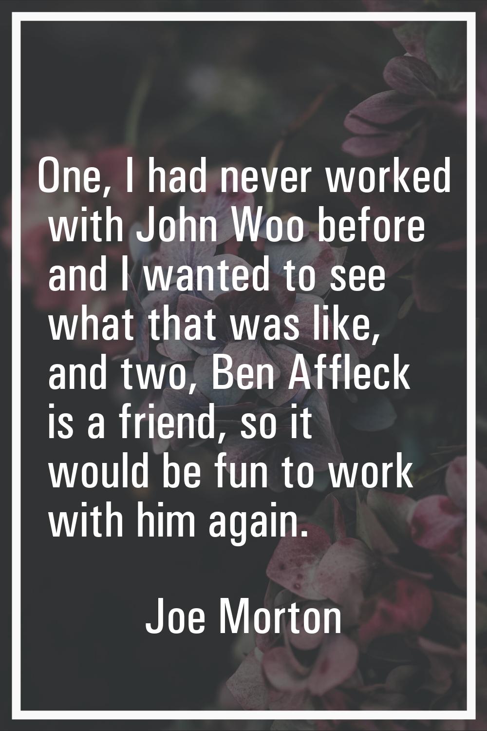 One, I had never worked with John Woo before and I wanted to see what that was like, and two, Ben A
