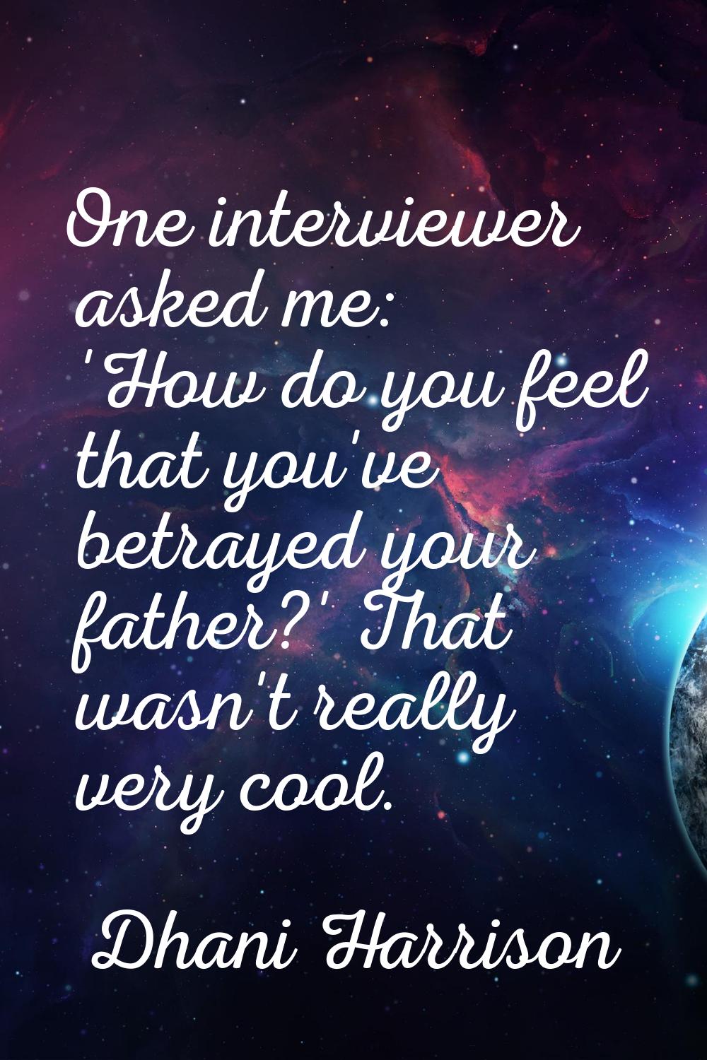 One interviewer asked me: 'How do you feel that you've betrayed your father?' That wasn't really ve