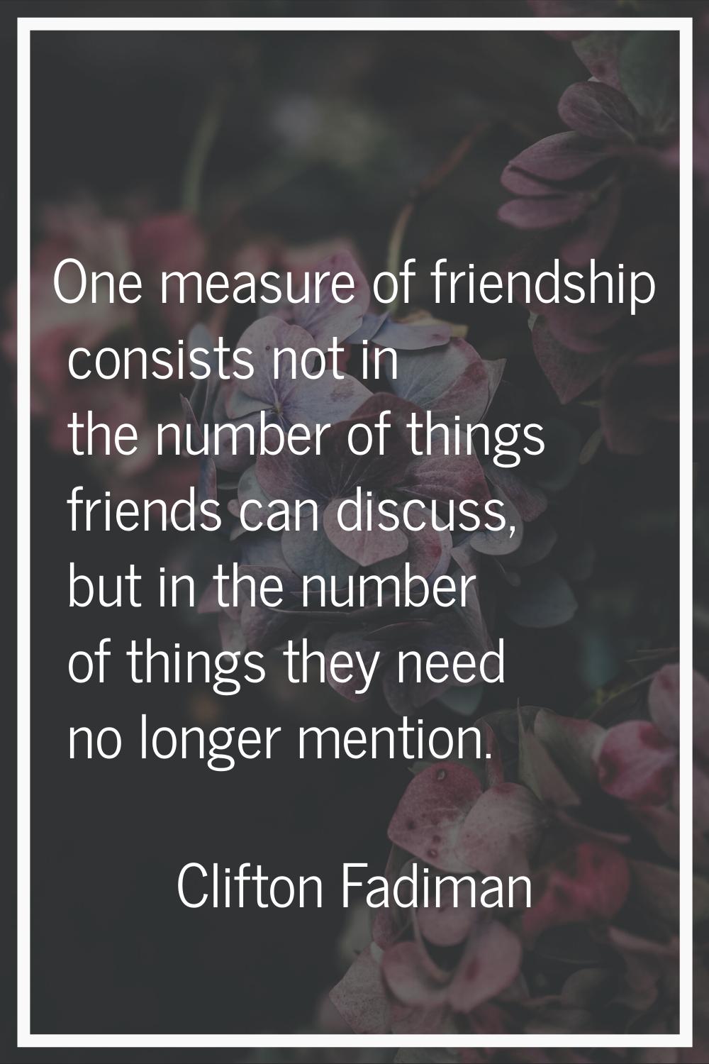 One measure of friendship consists not in the number of things friends can discuss, but in the numb