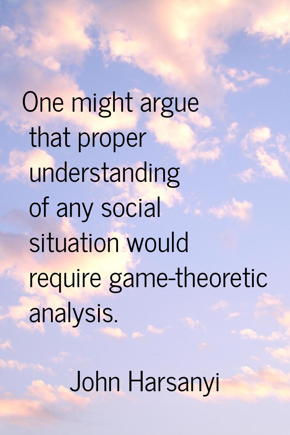 One might argue that proper understanding of any social situation would require game-theoretic anal