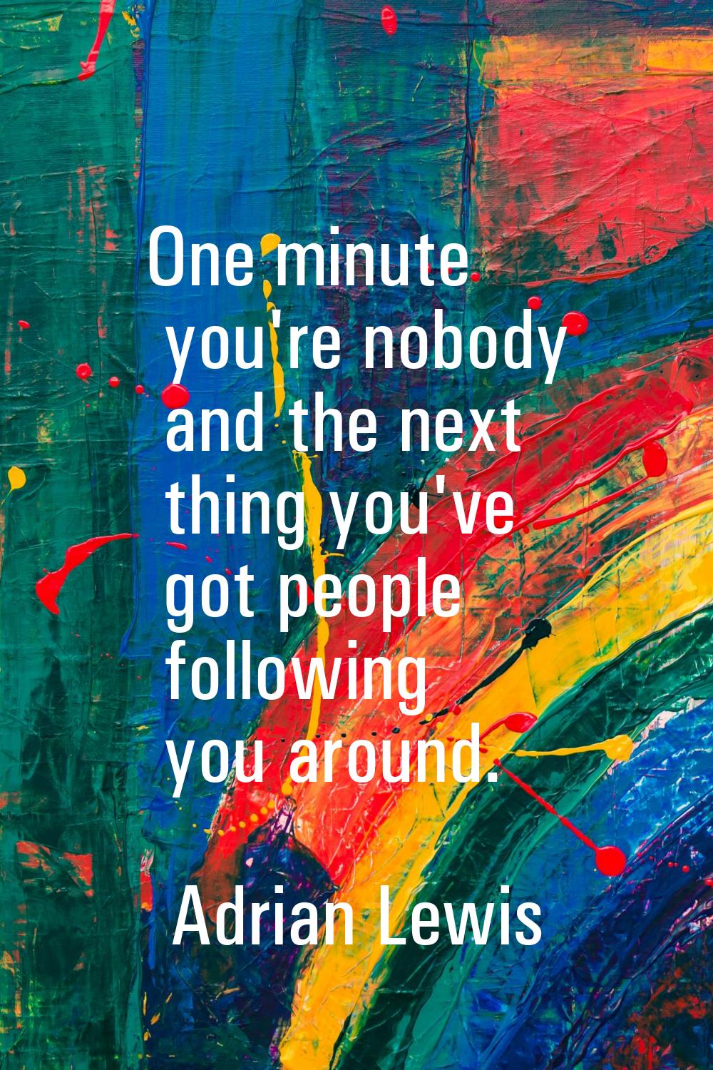 One minute you're nobody and the next thing you've got people following you around.