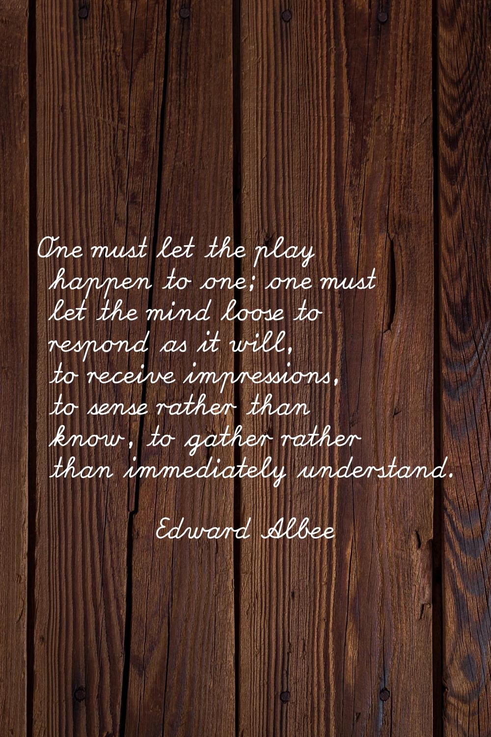One must let the play happen to one; one must let the mind loose to respond as it will, to receive 