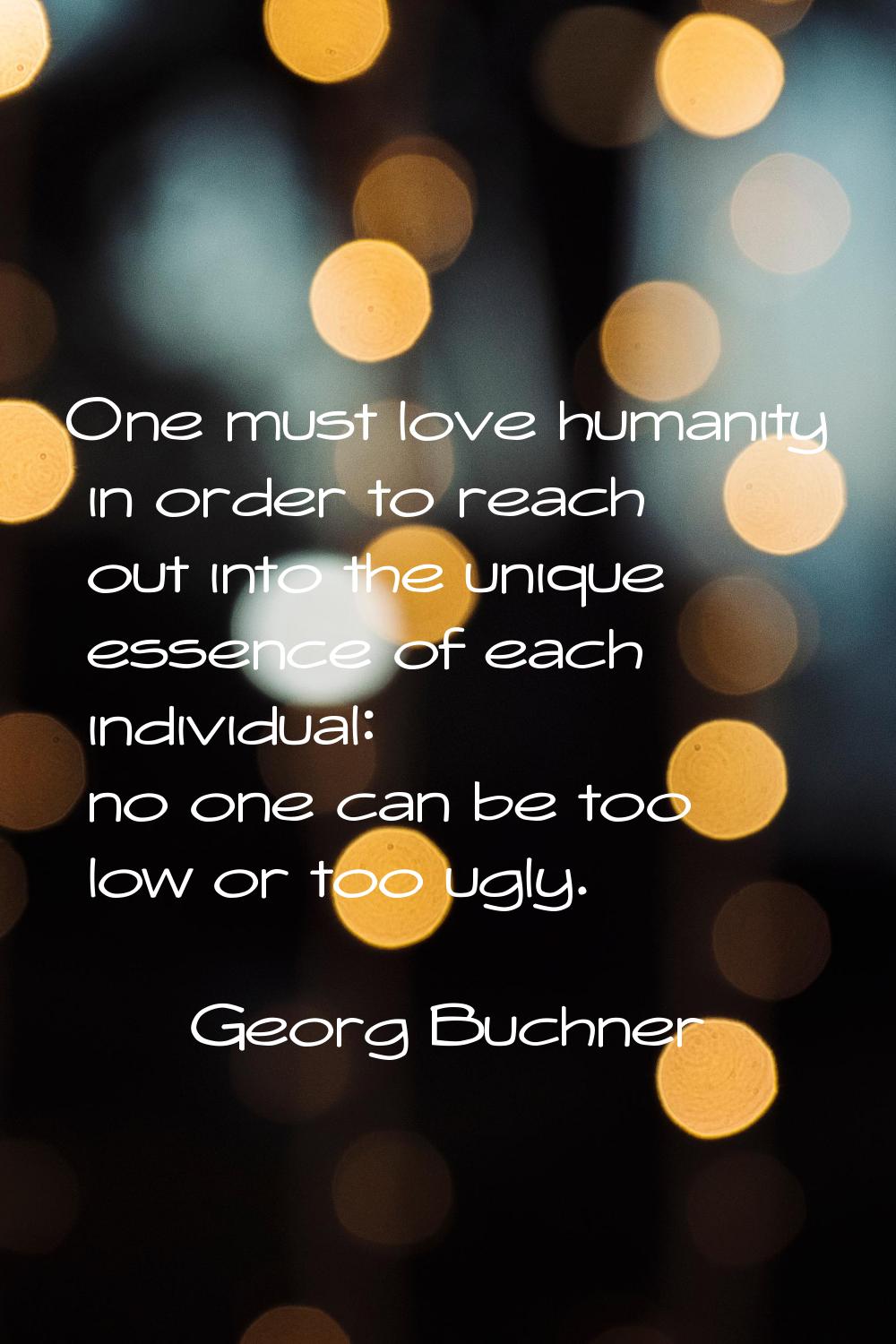One must love humanity in order to reach out into the unique essence of each individual: no one can
