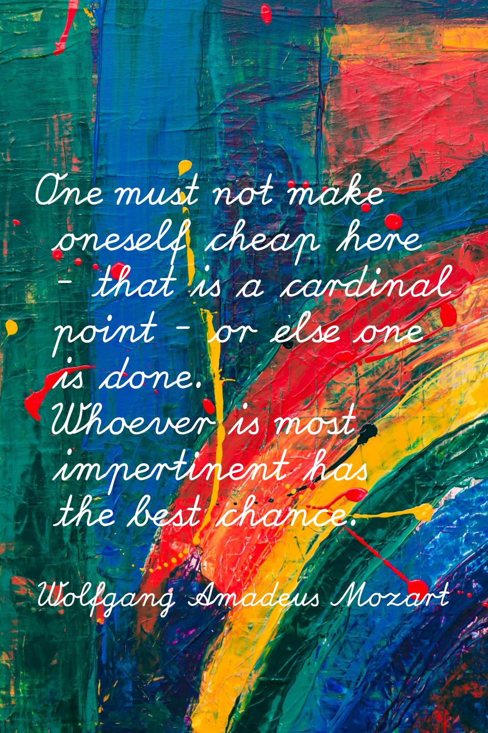 One must not make oneself cheap here - that is a cardinal point - or else one is done. Whoever is m